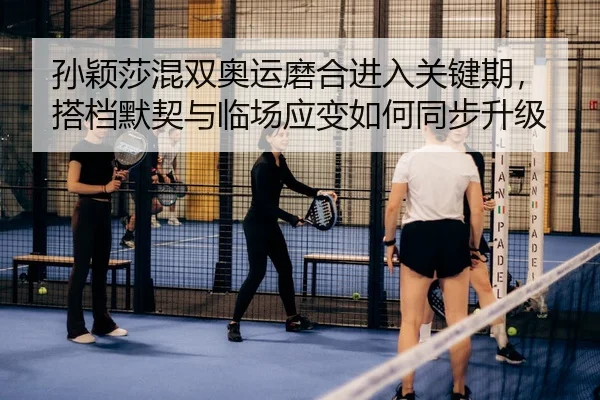 孙颖莎混双奥运磨合进入关键期，搭档默契与临场应变如何同步升级